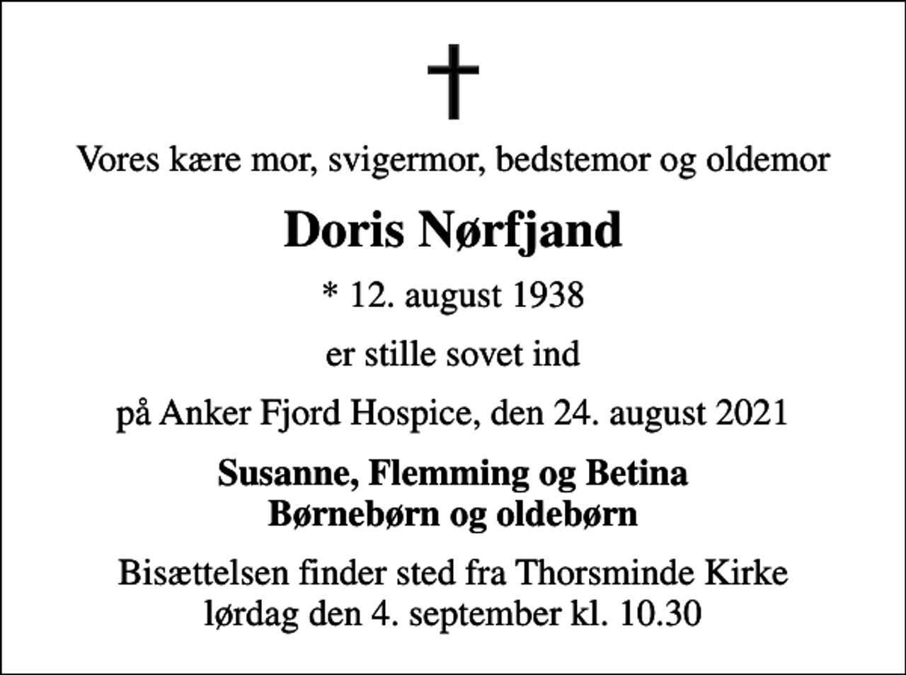 <p>Vores kære mor, svigermor, bedstemor og oldemor<br />Doris Nørfjand<br />* 12. august 1938<br />er stille sovet ind<br />på Anker Fjord Hospice, den 24. august 2021<br />Susanne, Flemming og Betina Børnebørn og oldebørn<br />Bisættelsen finder sted fra Thorsminde Kirke lørdag den 4. september kl. 10.30</p>