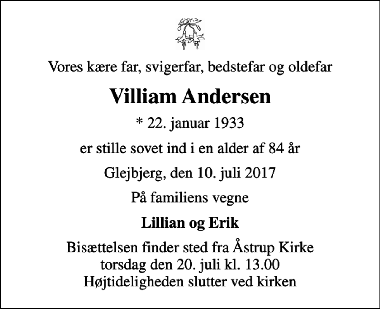 <p>Vores kære far, svigerfar, bedstefar og oldefar<br />Villiam Andersen<br />* 22. januar 1933<br />er stille sovet ind i en alder af 84 år<br />Glejbjerg, den 10. juli 2017<br />På familiens vegne<br />Lillian og Erik<br />Bisættelsen finder sted fra Åstrup Kirke torsdag den 20. juli kl. 13.00 Højtideligheden slutter ved kirken</p>