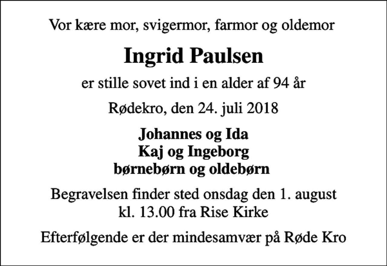 <p>Vor kære mor, svigermor, farmor og oldemor<br />Ingrid Paulsen<br />er stille sovet ind i en alder af 94 år<br />Rødekro, den 24. juli 2018<br />Johannes og Ida Kaj og Ingeborg børnebørn og oldebørn<br />Begravelsen finder sted onsdag den 1. august kl. 13.00 fra Rise Kirke<br />Efterfølgende er der mindesamvær på Røde Kro</p>