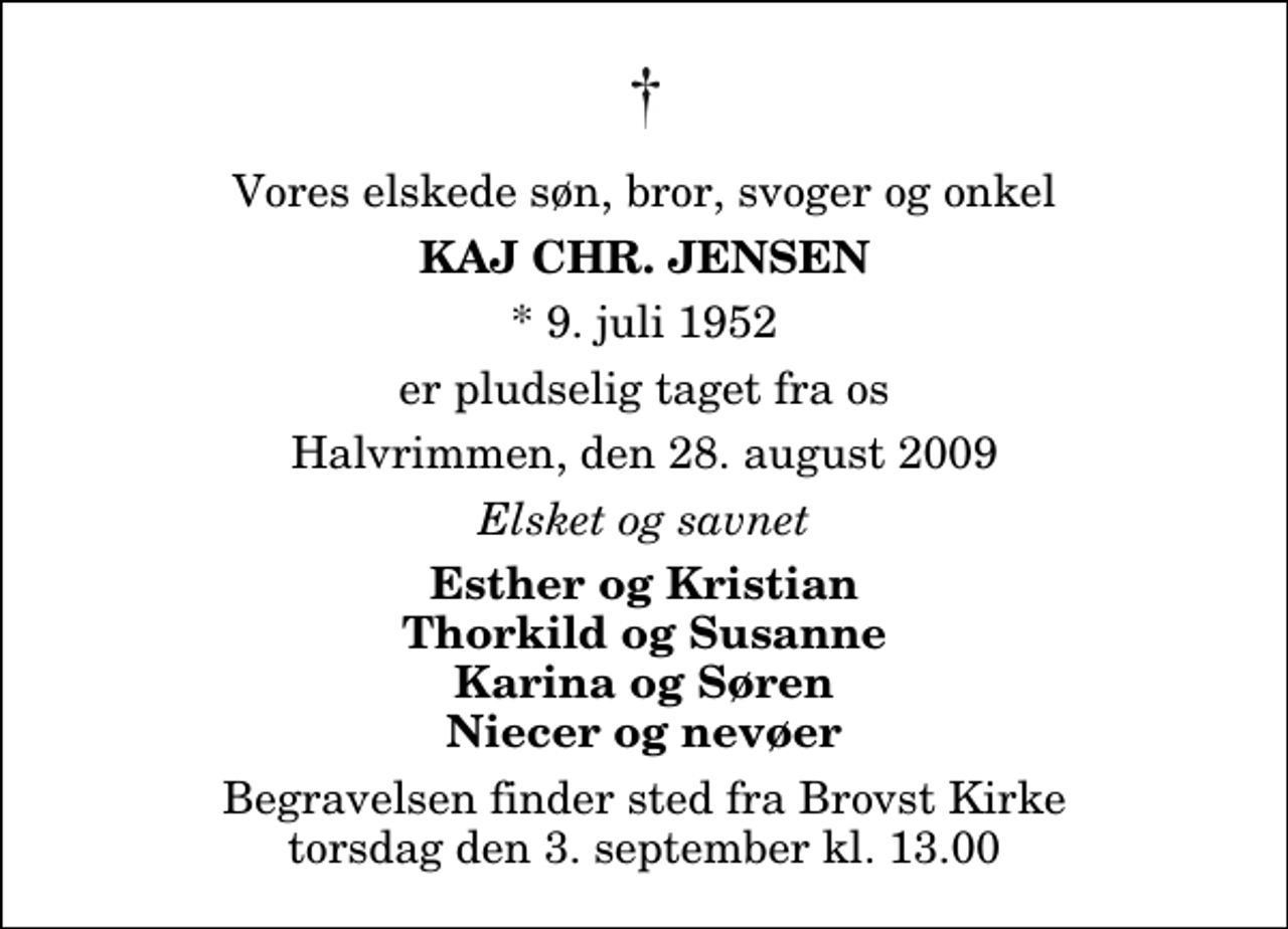 <p>Vores elskede søn, bror, svoger og onkel<br />Kaj Chr. Jensen<br />* 9. juli 1952<br />er pludselig taget fra os<br />Halvrimmen, den 28. august 2009<br />Elsket og savnet<br />Esther og Kristian Thorkild og Susanne Karina og Søren Niecer og nevøer<br />Begravelsen finder sted fra Brovst Kirke torsdag den 3. september kl. 13.00</p>