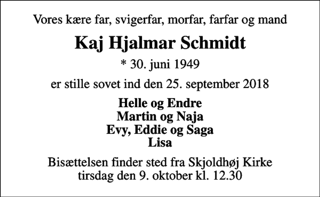 <p>Vores kære far, svigerfar, morfar, farfar og mand<br />Kaj Hjalmar Schmidt<br />* 30. juni 1949<br />er stille sovet ind den 25. september 2018<br />Helle og Endre Martin og Naja Evy, Eddie og Saga Lisa<br />Bisættelsen finder sted fra Skjoldhøj Kirke tirsdag den 9. oktober kl. 12.30</p>