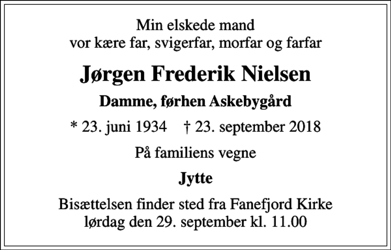 <p>Min elskede mand vor kære far, svigerfar, morfar og farfar<br />Jørgen Frederik Nielsen<br />Damme, førhen Askebygård<br />* 23. juni 1934 ✝ 23. september 2018<br />På familiens vegne<br />Jytte<br />Bisættelsen finder sted fra Fanefjord Kirke lørdag den 29. september kl. 11.00</p>