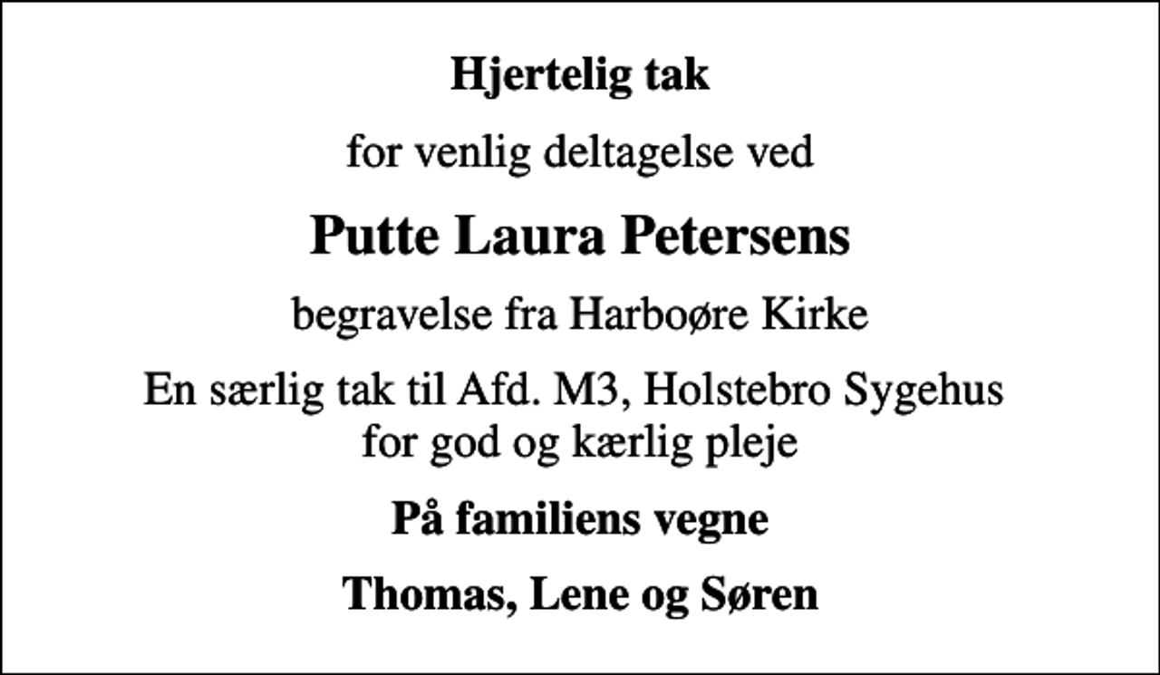 <p>Hjertelig tak<br />for venlig deltagelse ved<br />Putte Laura Petersens<br />begravelse fra Harboøre Kirke<br />En særlig tak til Afd. M3, Holstebro Sygehus for god og kærlig pleje<br />På familiens vegne<br />Thomas, Lene og Søren</p>