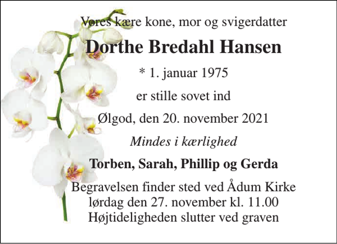 <p>Vores kære kone, mor og svigerdatter<br />Dorthe Bredahl Hansen<br />*​ 1. januar 1975<br />er stille sovet ind<br />Ølgod, den 20. november 2021<br />Mindes i kærlighed<br />Torben, Sarah, Phillip og Gerda<br />Begravelsen​ finder sted ved Ådum Kirke​ lørdag den 27. november​ kl. 11.00 Højtideligheden slutter ved graven</p>
