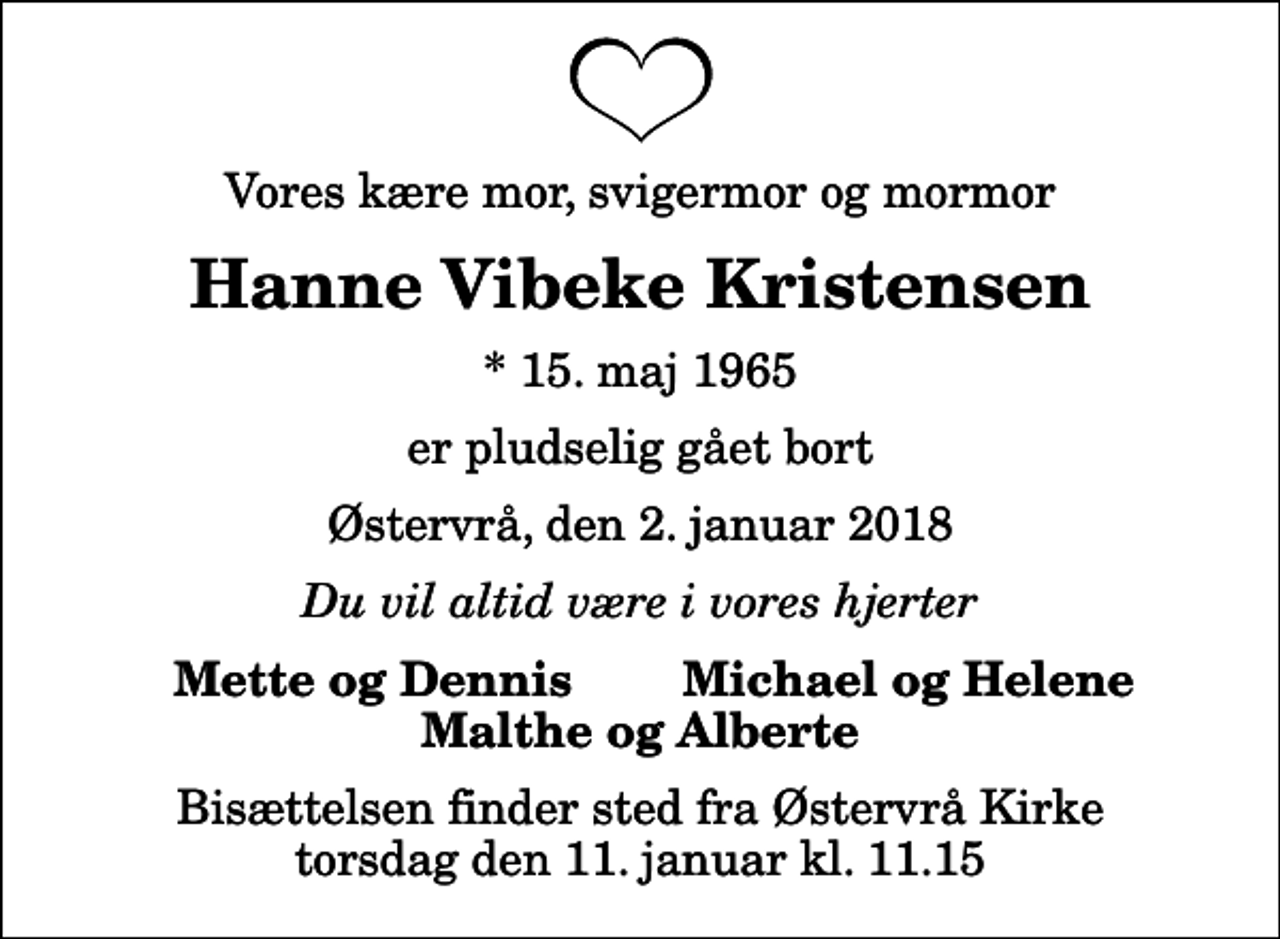 <p>Vores kære mor, svigermor og mormor<br />Hanne Vibeke Kristensen<br />* 15. maj 1965<br />er pludselig gået bort<br />Østervrå, den 2. januar 2018<br />Du vil altid være i vores hjerter<br />Mette og Dennis<br />Michael og Helene<br />Bisættelsen finder sted fra Østervrå Kirke torsdag den 11. januar kl. 11.15</p>
