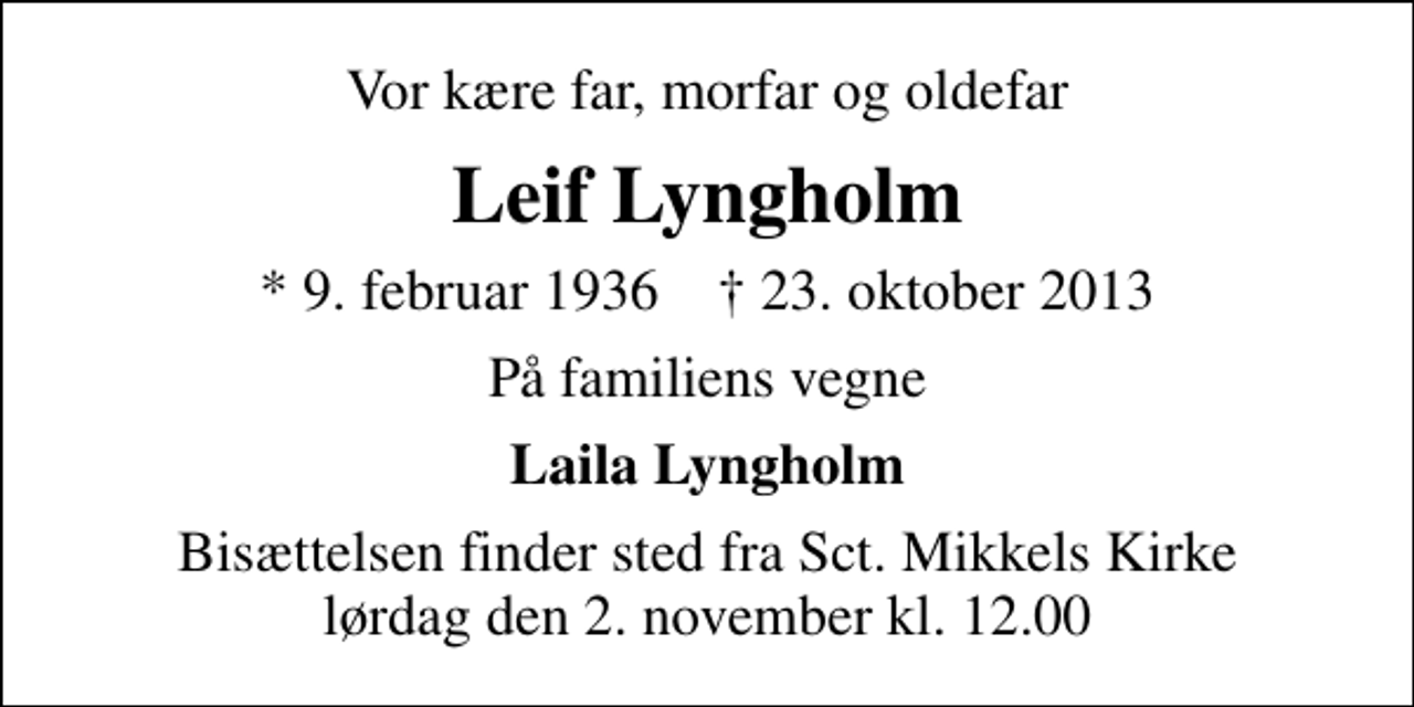 <p>Vor kære far, morfar og oldefar<br />Leif Lyngholm<br />* 9. februar 1936 ✝ 23. oktober 2013<br />På familiens vegne<br />Laila Lyngholm<br />Bisættelsen finder sted fra Sankt Mikkels Kirke lørdag den 2. november kl. 12.00</p>