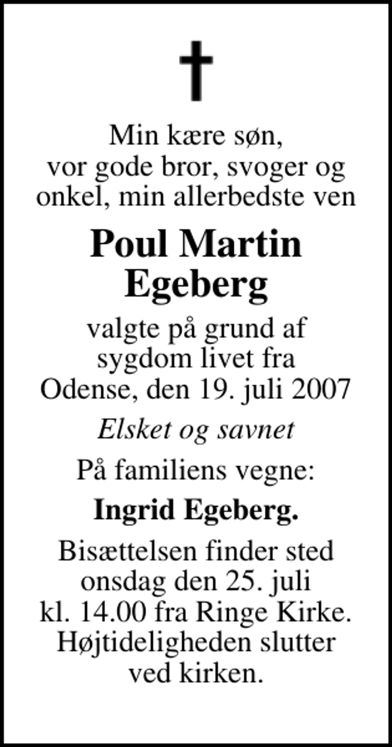 <p>Min kære søn, vor gode bror, svoger og onkel, min allerbedste ven<br />Poul Martin Egeberg<br />valgte på grund af sygdom livet fra Odense, den 19. juli 2007<br />Elsket og savnet<br />På familiens vegne:<br />Ingrid Egeberg.<br />Bisættelsen finder sted onsdag den 25. juli kl. 14.00 fra Ringe Kirke Højtideligheden slutter ved kirken.</p>