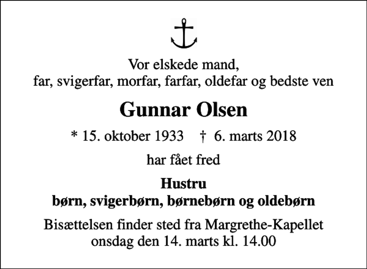 <p>Vor elskede mand, far, svigerfar, morfar, farfar, oldefar og bedste ven<br />Gunnar Olsen<br />* 15. oktober 1933 ✝ 6. marts 2018<br />har fået fred<br />Hustru børn, svigerbørn, børnebørn og oldebørn<br />Bisættelsen finder sted fra Margrethe-Kapellet onsdag den 14. marts kl. 14.00</p>