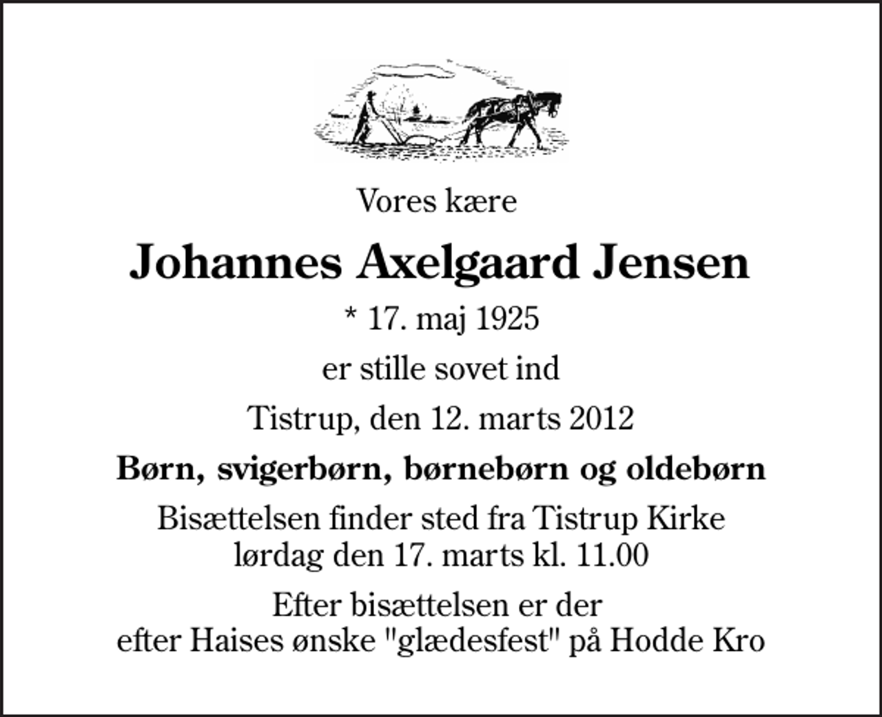 <p>Vores kære<br />Johannes Axelgaard Jensen<br />* 17. maj 1925<br />er stille sovet ind<br />Tistrup, den 12. marts 2012<br />Børn, svigerbørn, børnebørn og oldebørn<br />Bisættelsen finder sted fra Tistrup Kirke lørdag den 17. marts kl. 11.00<br />Efter bisættelsen er der efter Haises ønske "glædesfest" på Hodde Kro</p>