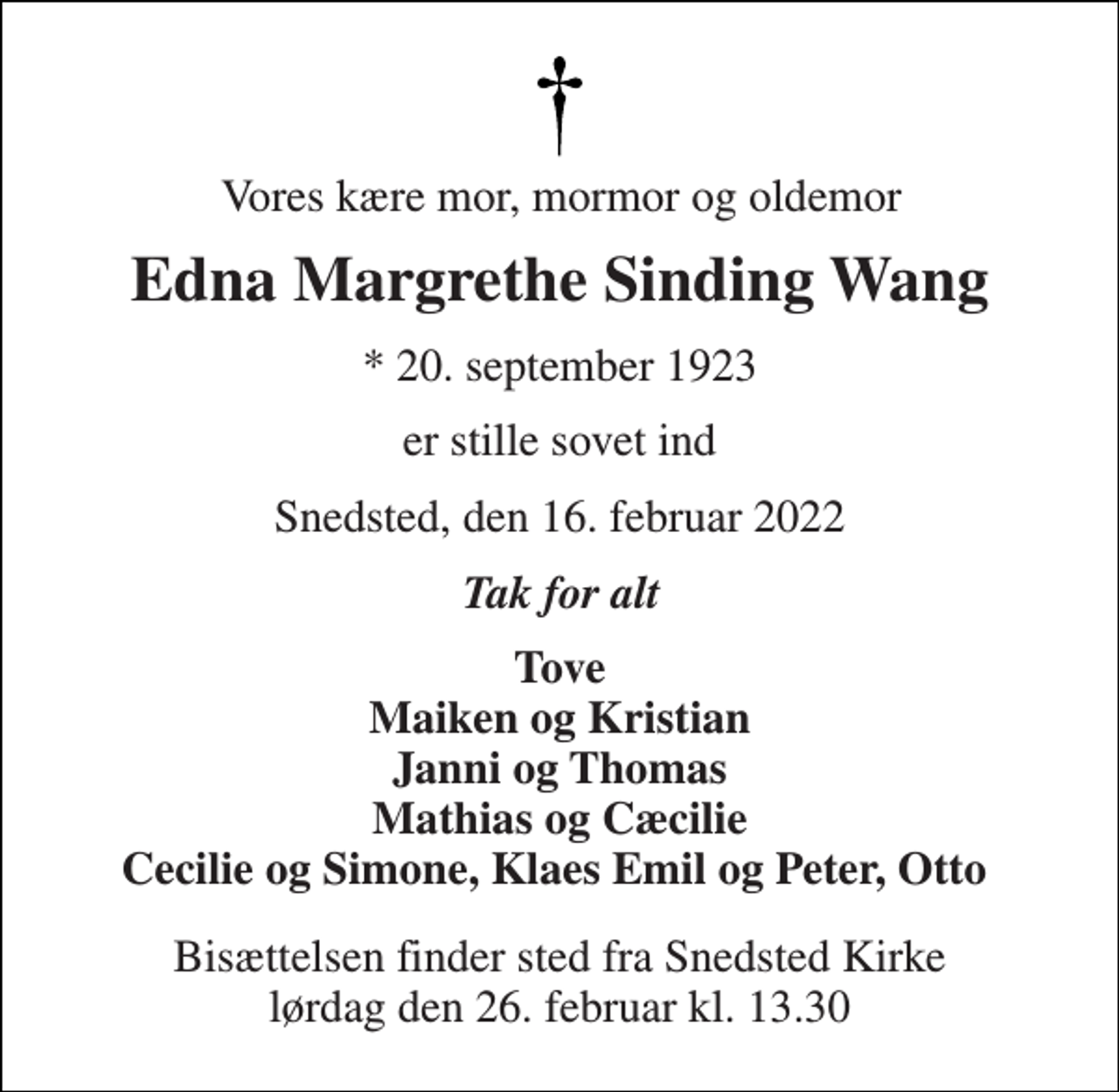<p>Vores kære mor, mormor og oldemor<br />Edna Margrethe Sinding Wang<br />*​ 20. september 1923<br />er stille sovet ind<br />Snedsted, den 16. februar 2022<br />Tak for alt<br />Tove Maiken og Kristian Janni og Thomas Mathias og Cæcilie Cecilie og Simone, Klaes Emil og Peter, Otto<br />Bisættelsen​ finder sted fra Snedsted Kirke​ lørdag den 26. februar​ kl. 13.30</p>