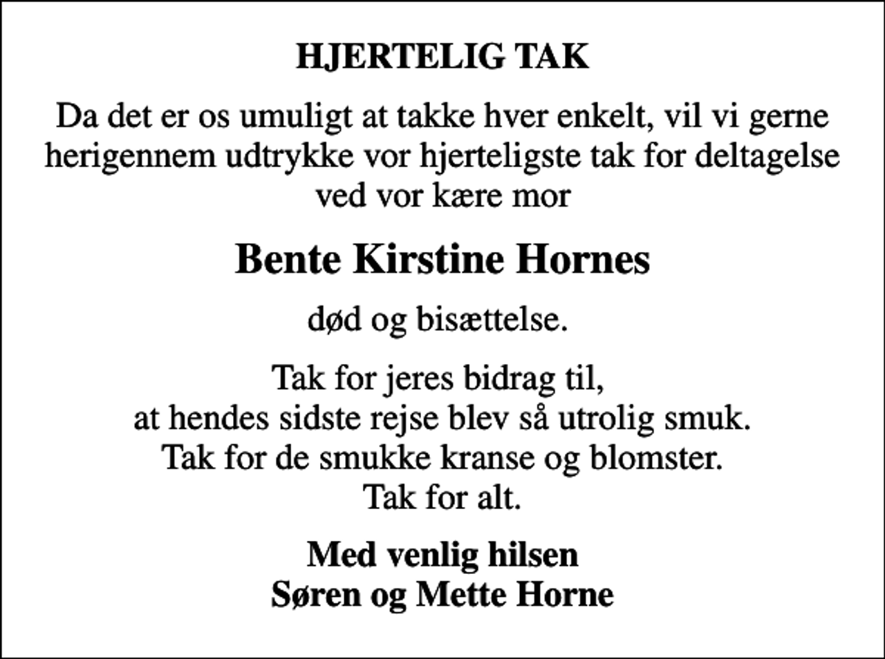 <p>HJERTELIG TAK<br />Da det er os umuligt at takke hver enkelt, vil vi gerne herigennem udtrykke vor hjerteligste tak for deltagelse ved vor kære mor<br />Bente Kirstine Hornes<br />død og bisættelse.<br />Tak for jeres bidrag til, at hendes sidste rejse blev så utrolig smuk. Tak for de smukke kranse og blomster. Tak for alt.<br />Med venlig hilsen Søren og Mette Horne</p>