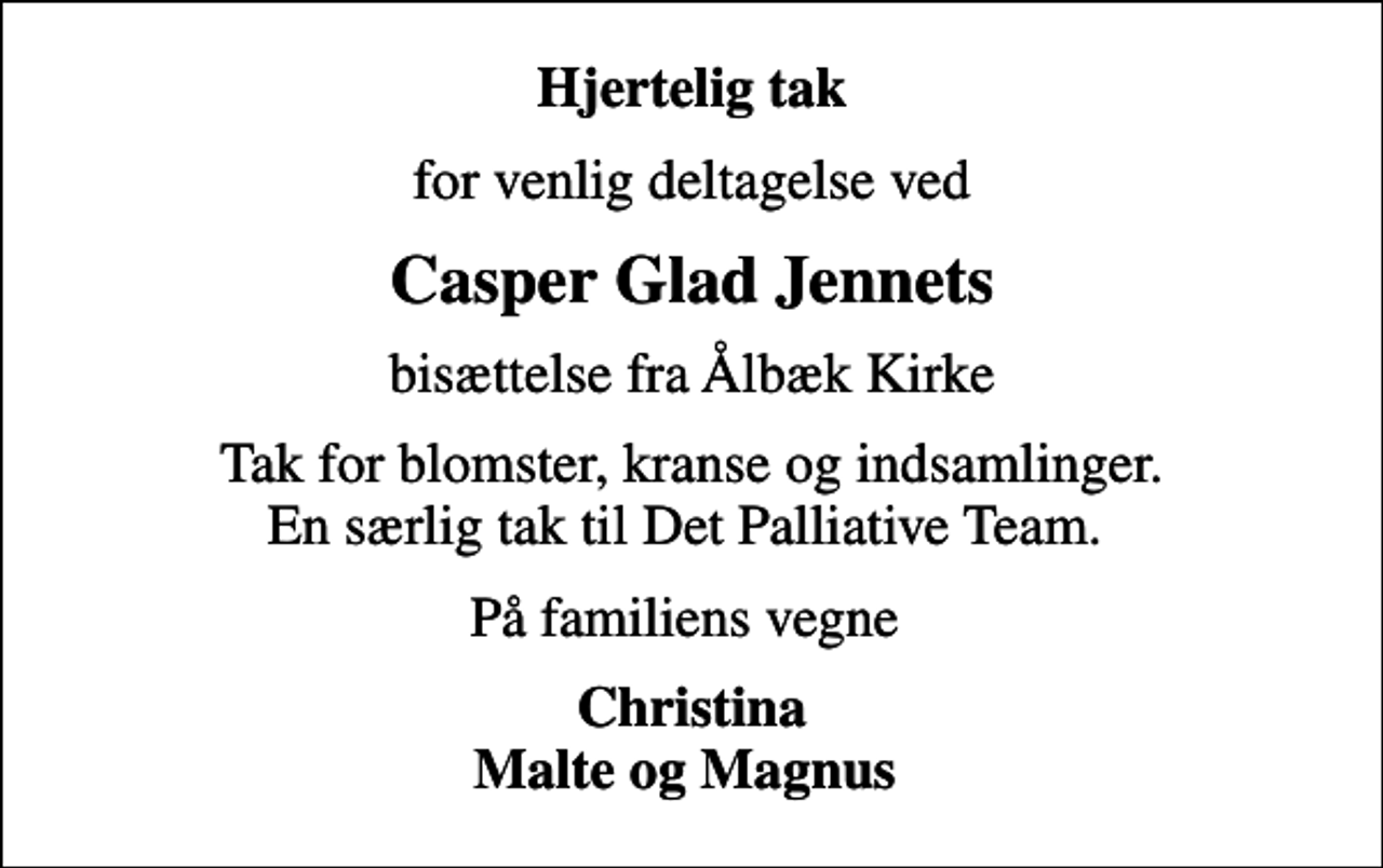 <p>Hjertelig tak<br />for venlig deltagelse ved<br />Casper Glad Jennets<br />bisættelse fra Ålbæk Kirke<br />Tak for blomster, kranse og indsamlinger. En særlig tak til Det Palliative Team.<br />På familiens vegne<br />Christina Malte og Magnus</p>