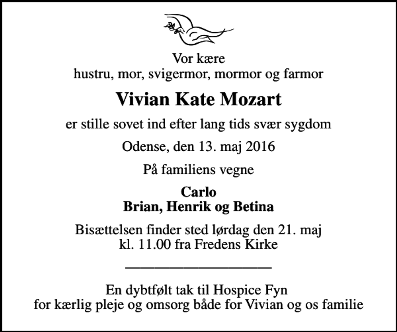 <p>Vor kære hustru, mor, svigermor, mormor og farmor<br />Vivian Kate Mozart<br />er stille sovet ind efter lang tids svær sygdom<br />Odense, den 13. maj 2016<br />På familiens vegne<br />Carlo Brian, Henrik og Betina<br />Bisættelsen finder sted lørdag den 21. maj kl. 11.00 fra Fredens Kirke<br />En dybtfølt tak til Hospice Fyn for kærlig pleje og omsorg både for Vivian og os familie</p>