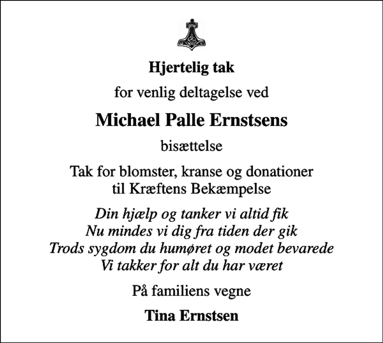 <p>Hjertelig tak<br />for venlig deltagelse ved<br />Michael Palle Ernstsens<br />bisættelse<br />Tak for blomster, kranse og donationer til Kræftens Bekæmpelse<br />Din hjælp og tanker vi altid fik Nu mindes vi dig fra tiden der gik Trods sygdom du humøret og modet bevarede Vi takker for alt du har været<br />På familiens vegne<br />Tina Ernstsen</p>