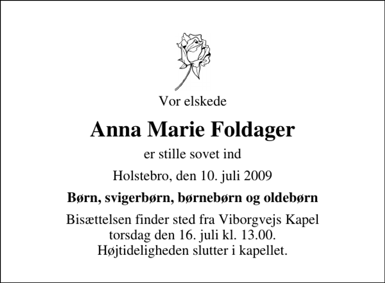 <p>Vor elskede<br />Anna Marie Foldager<br />er stille sovet ind<br />Holstebro, den 10. juli 2009<br />Børn, svigerbørn, børnebørn og oldebørn<br />Bisættelsen finder sted fra Viborgvejs Kapel torsdag den 16. juli kl. 13.00 Højtideligheden slutter i kapellet.</p>