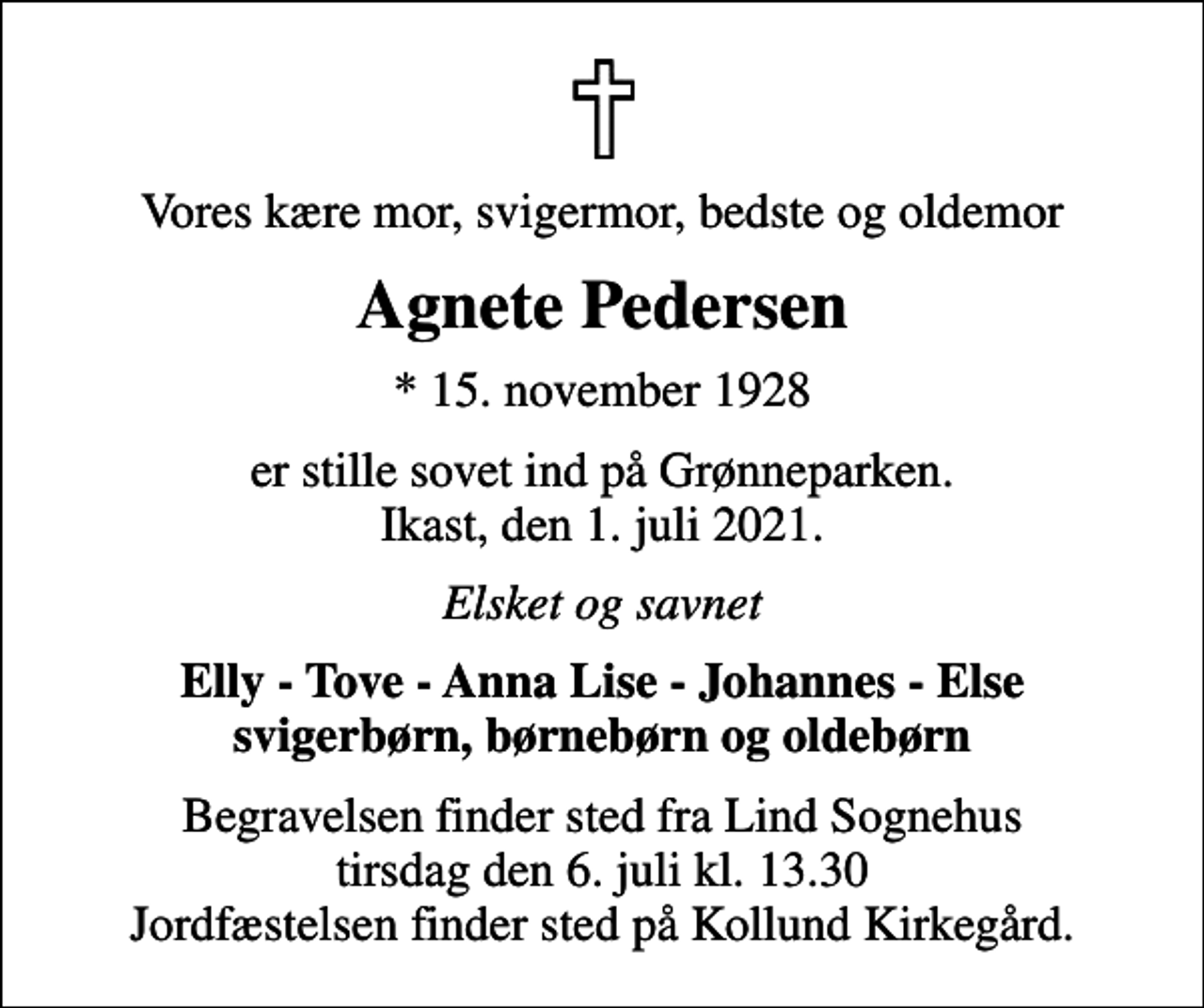 <p>Vores kære mor, svigermor, bedste og oldemor<br />Agnete Pedersen<br />* 15. november 1928<br />er stille sovet ind på Grønneparken. Ikast, den 1. juli 2021.<br />Elsket og savnet<br />Elly - Tove - Anna Lise - Johannes - Else svigerbørn, børnebørn og oldebørn<br />Begravelsen finder sted fra Lind Sognehus tirsdag den 6. juli kl. 13.30 Jordfæstelsen finder sted på Kollund Kirkegård.</p>