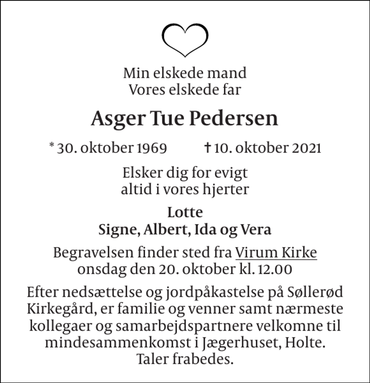 <p>Min elskede mand Vores elskede far<br />Asger Tue Pedersen<br />* 30. oktober 1969 ✝ 10. oktober 2021<br />Elsker dig for evigt altid i vores hjerter<br />Lotte Signe, Albert, Ida og Vera<br />Begravelsen finder sted fra Virum Kirke onsdag den 20. oktober kl. 12.00<br />Efter nedsættelse og jordpåkastelse på Søllerød Kirkegård, er familie og venner samt nærmeste kollegaer og samarbejdspartnere velkomne til mindesammenkomst i Jægerhuset, Holte. Taler frabedes.</p>