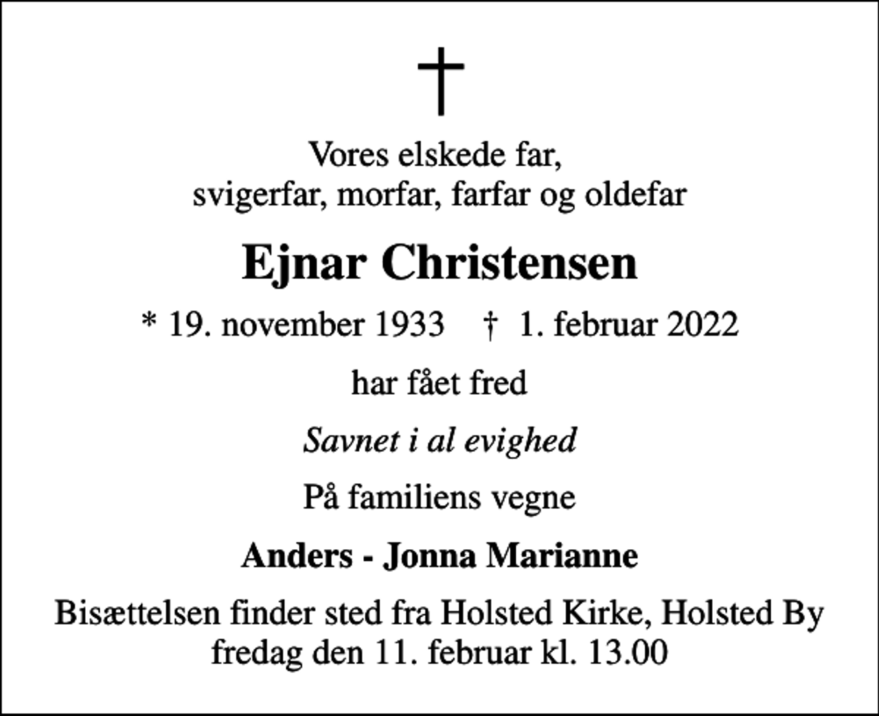 <p>Vores elskede far, svigerfar, morfar, farfar og oldefar<br />Ejnar Christensen<br />* 19. november 1933<br />✝ 1. februar 2022<br />har fået fred<br />Savnet i al evighed<br />På familiens vegne<br />Anders - Jonna Marianne<br />Bisættelsen finder sted fredag den 11. februar kl. 13.00 fra Holsted Kirke, Holsted By</p>