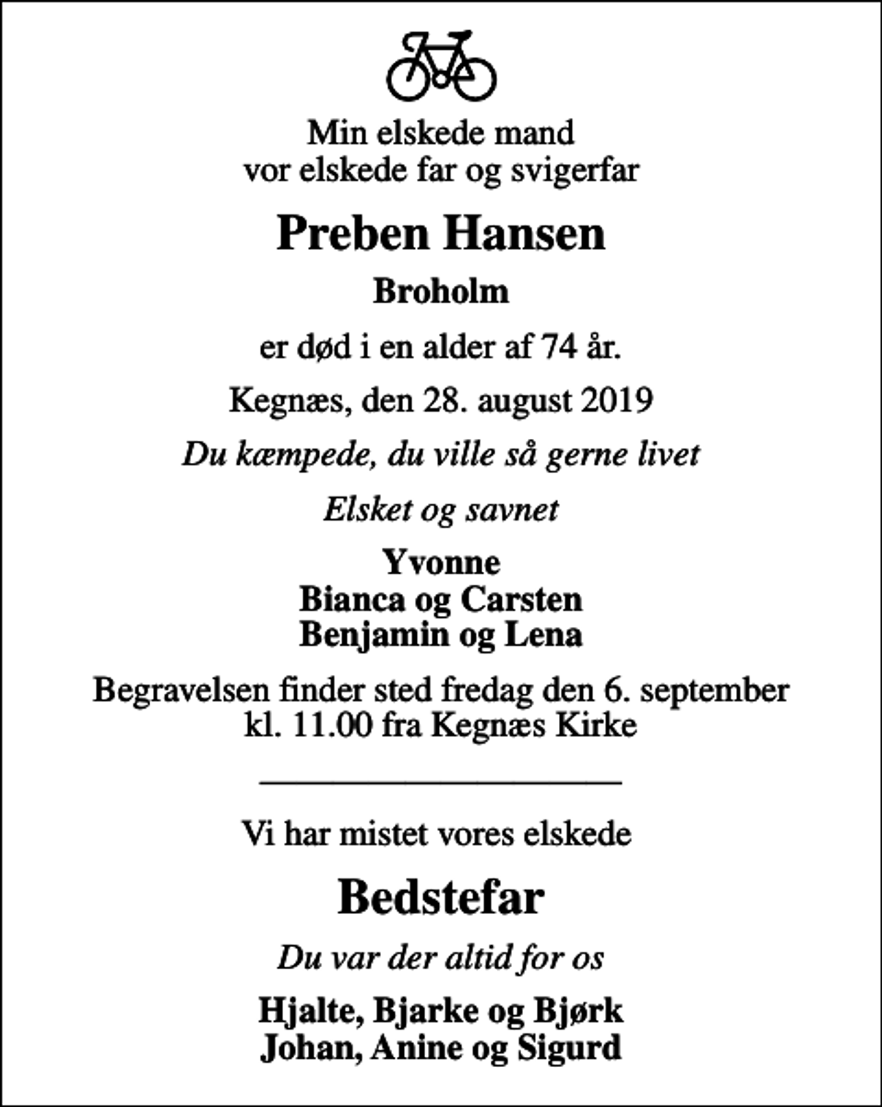 <p>Min elskede mand vor elskede far og svigerfar<br />Preben Hansen<br />Broholm<br />er død i en alder af 74 år.<br />Kegnæs, den 28. august 2019<br />Du kæmpede, du ville så gerne livet<br />Elsket og savnet<br />Yvonne Bianca og Carsten Benjamin og Lena<br />Begravelsen finder sted fredag den 6. september kl. 11.00 fra Kegnæs Kirke<br />Vi har mistet vores elskede<br />Bedstefar<br />Du var der altid for os<br />Hjalte, Bjarke og Bjørk Johan, Anine og Sigurd</p>