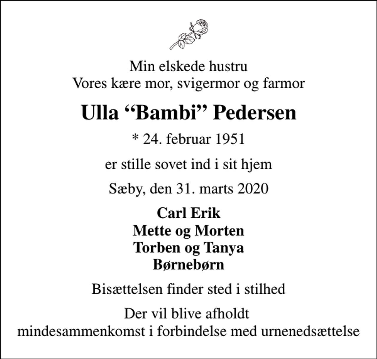 <p>Min elskede hustru Vores kære mor, svigermor og farmor<br />Ulla Bambi Pedersen<br />* 24. februar 1951<br />er stille sovet ind i sit hjem<br />Sæby, den 31. marts 2020<br />Carl Erik Mette og Morten Torben og Tanya Børnebørn<br />Bisættelsen finder sted i stilhed<br />Der vil blive afholdt mindesammenkomst i forbindelse med urnenedsættelse</p>