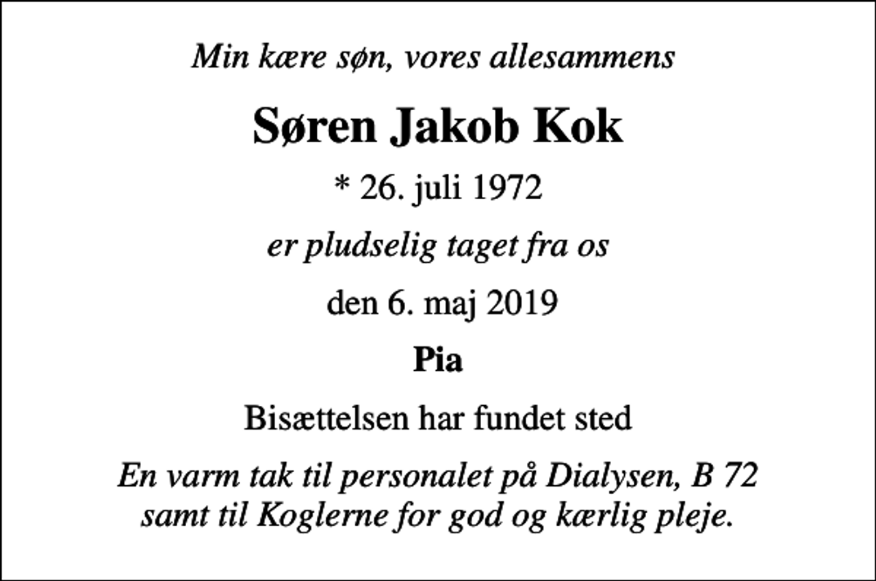 <p>Min kære søn, vores allesammens<br />Søren Jakob Kok<br />* 26. juli 1972<br />er pludselig taget fra os<br />den 6. maj 2019<br />Pia<br />Bisættelsen har fundet sted<br />En varm tak til personalet på Dialysen, B 72 samt til Koglerne for god og kærlig pleje.</p>