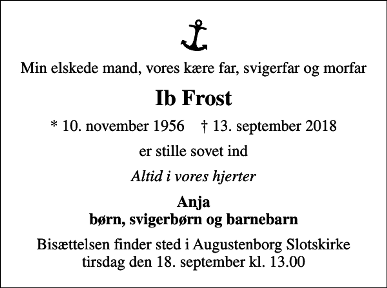 <p>Min elskede mand, vores kære far, svigerfar og morfar<br />Ib Frost<br />* 10. november 1956 ✝ 13. september 2018<br />er stille sovet ind<br />Altid i vores hjerter<br />Anja børn, svigerbørn og barnebarn<br />Bisættelsen finder sted i Augustenborg Slotskirke tirsdag den 18. september kl. 13.00</p>