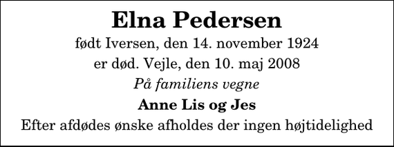 <p>Elna Pedersen<br />født Iversen, den 14. november 1924<br />er død. Vejle, den 10. maj 2008<br />På familiens vegne<br />Anne Lis og Jes<br />Efter afdødes ønske afholdes der ingen højtidelighed</p>