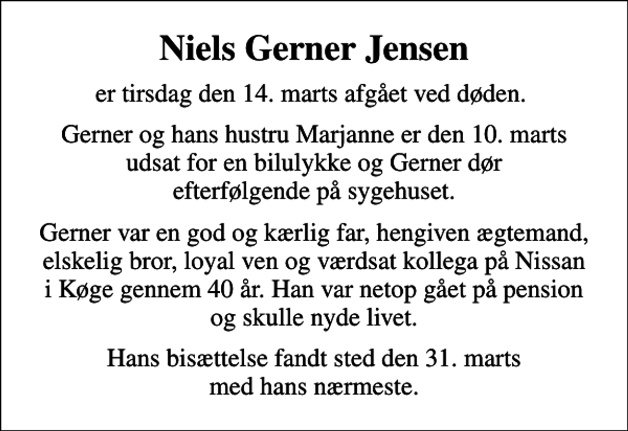 <p>Niels Gerner Jensen<br />er tirsdag den 14. marts afgået ved døden.<br />Gerner og hans hustru Marjanne er den 10. marts udsat for en bilulykke og Gerner dør efterfølgende på sygehuset.<br />Gerner var en god og kærlig far, hengiven ægtemand, elskelig bror, loyal ven og værdsat kollega på Nissan i Køge gennem 40 år. Han var netop gået på pension og skulle nyde livet.<br />Hans bisættelse fandt sted den 31. marts med hans nærmeste.</p>