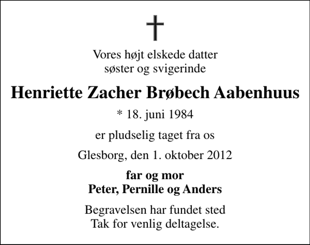 <p>Vores højt elskede datter søster og svigerinde<br />Henriette Zacher Brøbech Aabenhuus<br />* 18. juni 1984<br />er pludselig taget fra os<br />Glesborg, den 1. oktober 2012<br />far og mor Peter, Pernille og Anders<br />Begravelsen har fundet sted Tak for venlig deltagelse.</p>