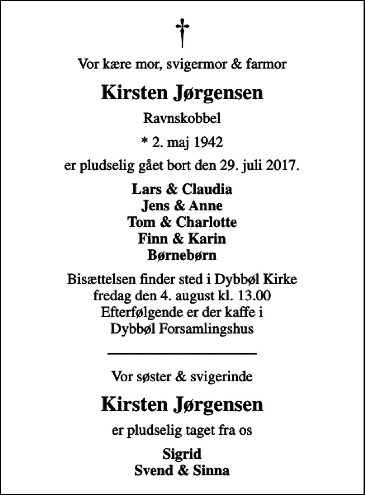 <p>Vor kære mor, svigermor &amp; farmor<br />Kirsten Jørgensen<br />Ravnskobbel<br />* 2. maj 1942<br />er pludselig gået bort den 29. juli 2017.<br />Lars &amp; Claudia Jens &amp; Anne Tom &amp; Charlotte Finn &amp; Karin Børnebørn<br />Bisættelsen finder sted i Dybbøl Kirke fredag den 4. august kl. 13.00 Efterfølgende er der kaffe i Dybbøl Forsamlingshus<br />Vor søster &amp; svigerinde<br />Kirsten Jørgensen<br />er pludselig taget fra os<br />Sigrid Svend &amp; Sinna</p>