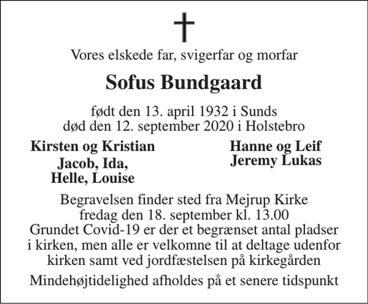 <p>Vores elskede far, svigerfar og morfar<br />Sofus Bundgaard<br />født den 13. april 1932 i Sunds død den 12. september 2020 i Holstebro<br />Kirsten og Kristian<br />Hanne og Leif<br />Jacob, Ida, Helle, Louise<br />Jeremy Lukas<br />Begravelsen finder sted fra Mejrup Kirke fredag den 18. september kl. 13.00 Grundet Covid-19 er der et begrænset antal pladser i kirken, men alle er velkomne til at deltage udenfor kirken samt ved jordfæstelsen på kirkegården<br />Mindehøjtidelighed afholdes på et senere tidspunkt</p>
