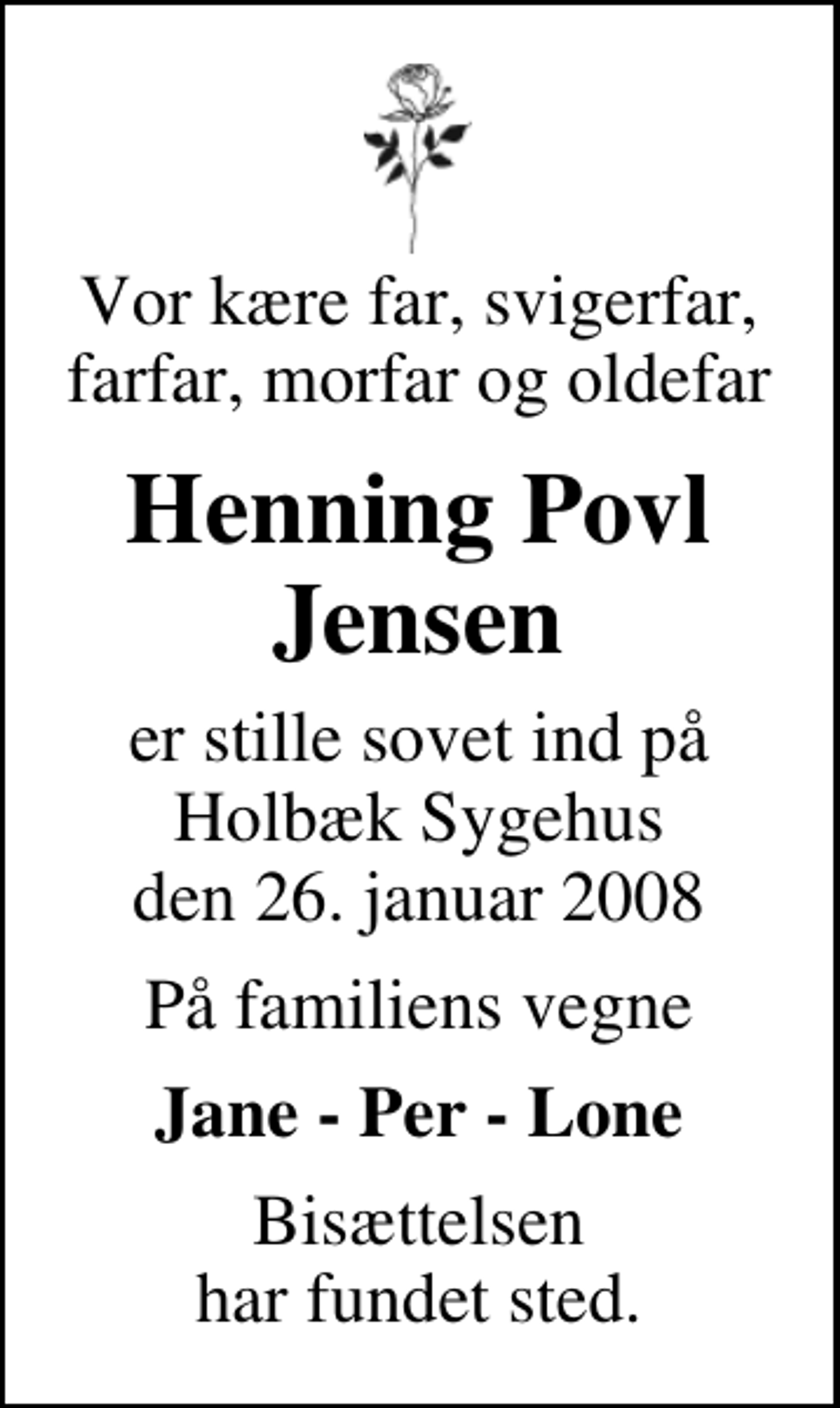<p>Vor kære far, svigerfar, farfar, morfar og oldefar<br />Henning Povl Jensen<br />er stille sovet ind på Holbæk Sygehus den 26. januar 2008<br />På familiens vegne<br />Jane - Per - Lone<br />Bisættelsen har fundet sted</p>