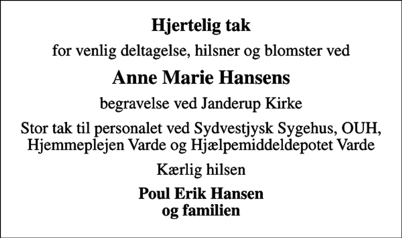 <p>Hjertelig tak<br />for venlig deltagelse, hilsner og blomster ved<br />Anne Marie Hansens<br />begravelse ved Janderup Kirke<br />Stor tak til personalet ved Sydvestjysk Sygehus, OUH, Hjemmeplejen Varde og Hjælpemiddeldepotet Varde<br />Kærlig hilsen<br />Poul Erik Hansen og familien</p>