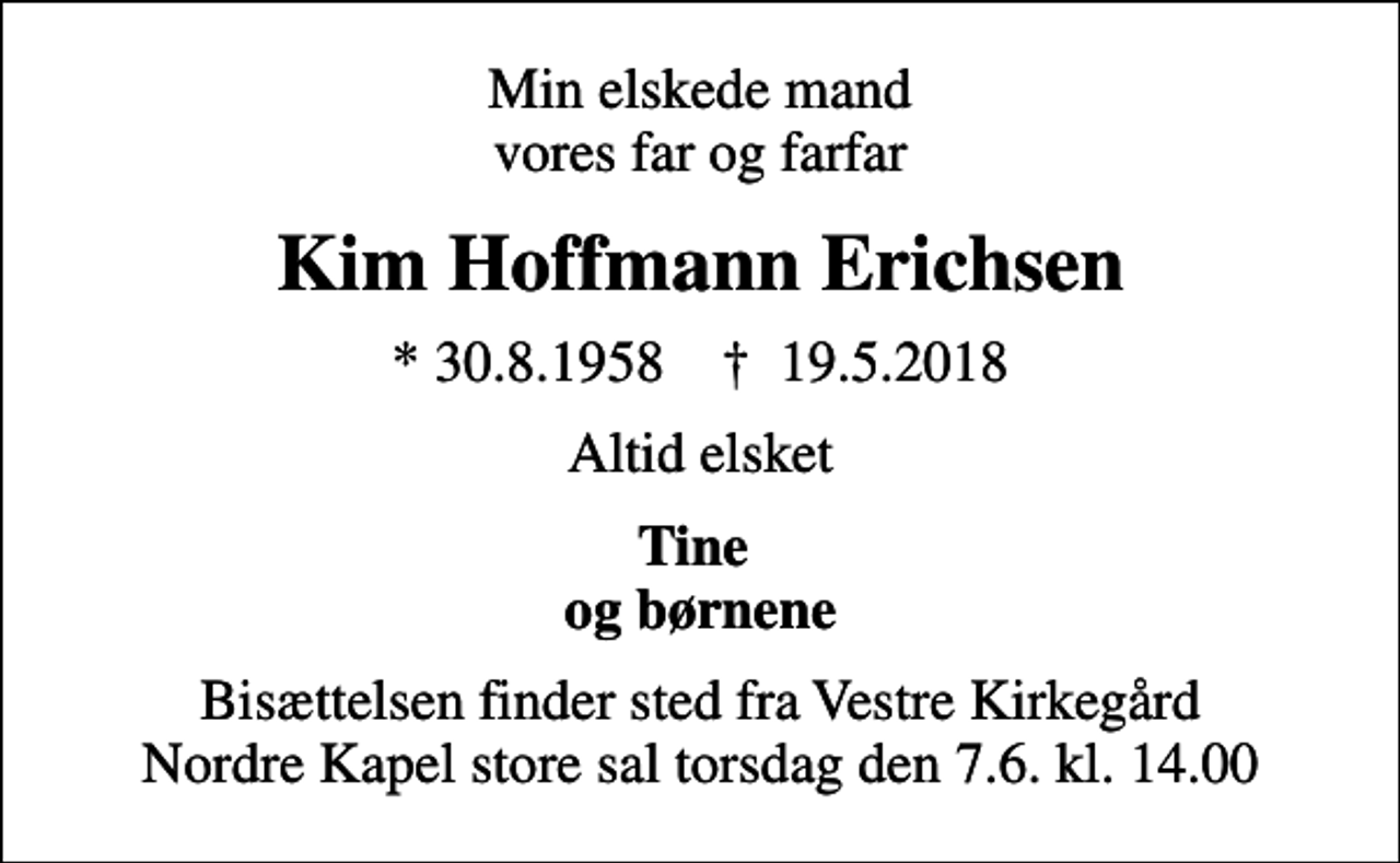 <p>Min elskede mand vores far og farfar<br />Kim Hoffmann Erichsen<br />* 30.8.1958 ✝ 19.5.2018<br />Altid elsket<br />Tine og børnene<br />Bisættelsen finder sted fra Vestre Kirkegård Nordre Kapel store sal torsdag den 7.6. kl. 14.00</p>
