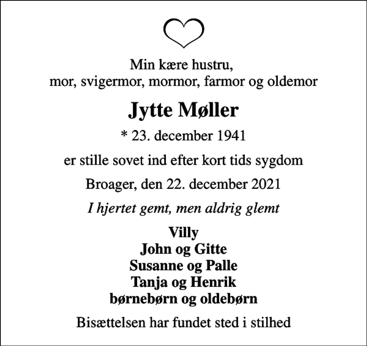 <p>Min kære hustru, mor, svigermor, mormor, farmor og oldemor<br />Jytte Møller<br />* 23. december 1941<br />er stille sovet ind efter kort tids sygdom<br />Broager, den 22. december 2021<br />I hjertet gemt, men aldrig glemt<br />Villy John og Gitte Susanne og Palle Tanja og Henrik børnebørn og oldebørn<br />Bisættelsen har fundet sted i stilhed</p>