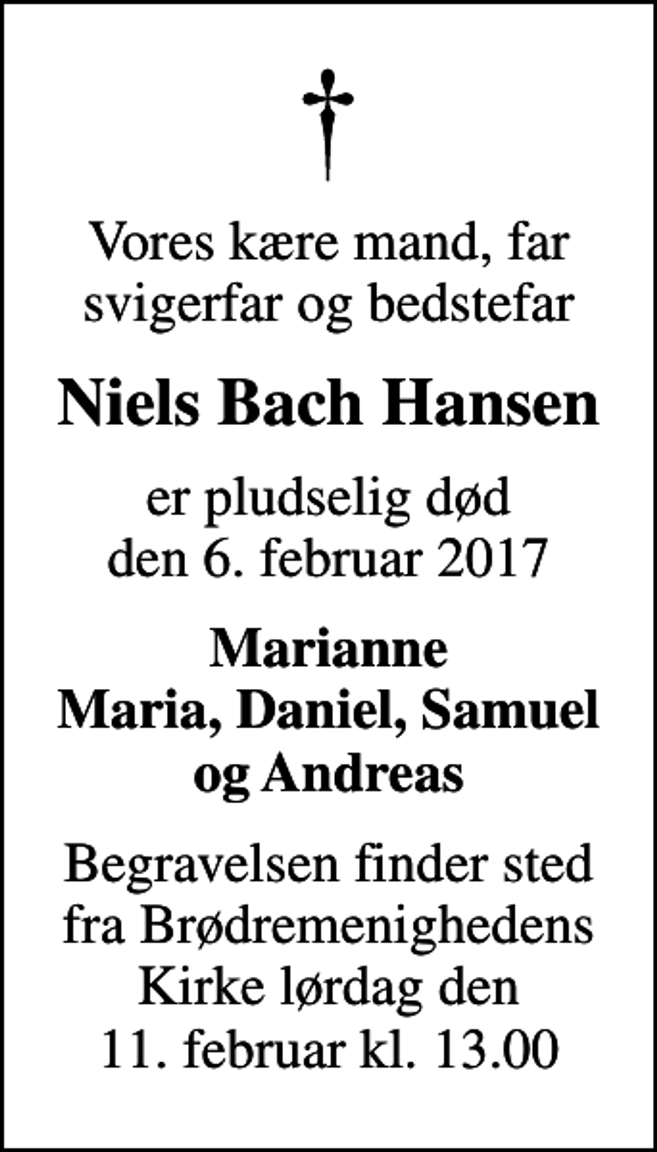 <p>Vores kære mand, far svigerfar og bedstefar<br />Niels Bach Hansen<br />er pludselig død den 6. februar 2017<br />Marianne Maria, Daniel, Samuel og Andreas<br />Begravelsen finder sted fra Brødremenighedens Kirke lørdag den 11. februar kl. 13.00</p>