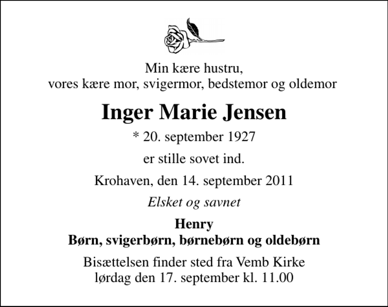 <p>Min kære hustru, vores kære mor, svigermor, bedstemor og oldemor<br />Inger Marie Jensen<br />* 20. september 1927<br />er stille sovet ind.<br />Krohaven, den 14. september 2011<br />Elsket og savnet<br />Henry Børn, svigerbørn, børnebørn og oldebørn<br />Bisættelsen finder sted fra Vemb Kirke lørdag den 17. september kl. 11.00</p>