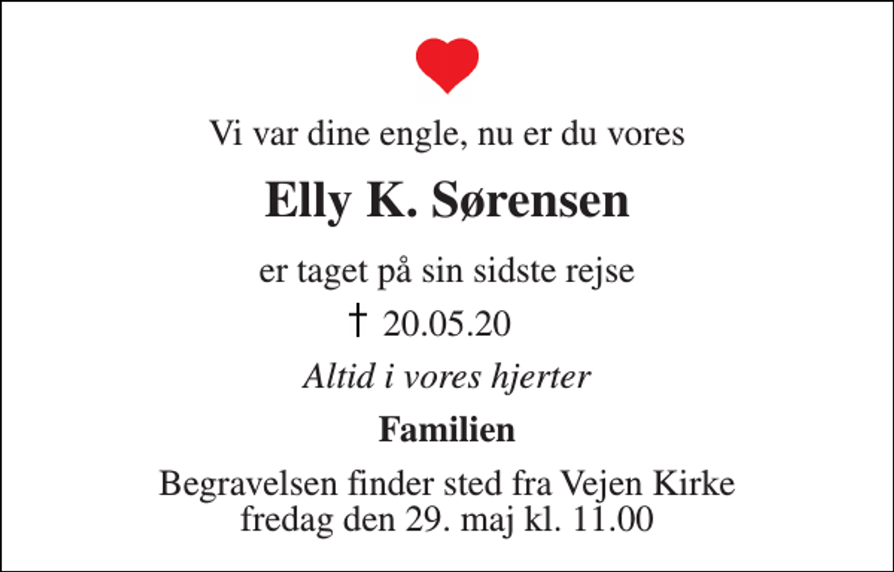<p>Vi var dine engle, nu er du vores<br />Elly K. Sørensen<br />er taget på sin sidste rejse<br />20.05.20<br />Altid i vores hjerter<br />Familien<br />Begravelsen finder sted fra Vejen Kirke fredag den 29. maj kl. 11.00</p>