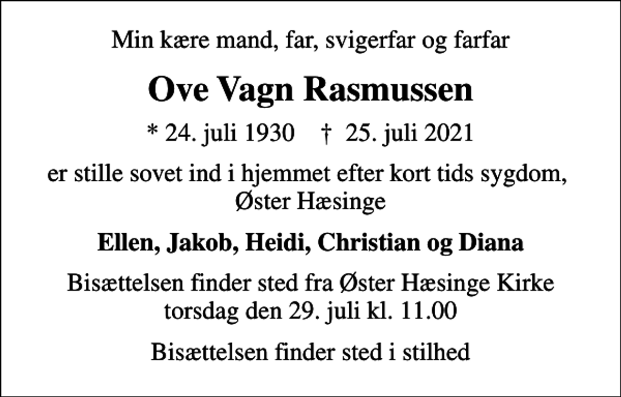 <p>Min kære mand, far, svigerfar og farfar<br />Ove Vagn Rasmussen<br />* 24. juli 1930 ✝ 25. juli 2021<br />er stille sovet ind i hjemmet efter kort tids sygdom, Øster Hæsinge<br />Ellen, Jakob, Heidi, Christian og Diana<br />Bisættelsen finder sted fra Øster Hæsinge Kirke torsdag den 29. juli kl. 11.00<br />Bisættelsen finder sted i stilhed</p>