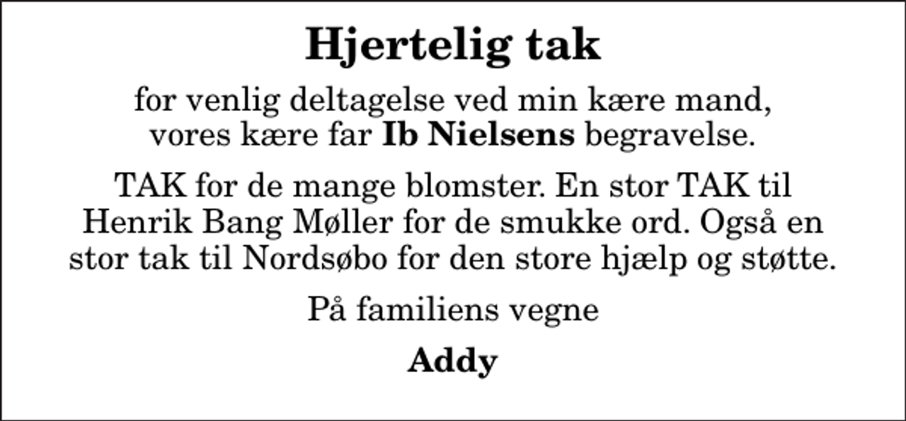 <p>Hjertelig tak<br />for venlig deltagelse ved min kære mand, vores kære far<em> Ib Nielsens</em> begravelse.<br />TAK for de mange blomster. En stor TAK til Henrik Bang Møller for de smukke ord. Også en stor tak til Nordsøbo for den store hjælp og støtte.<br />På familiens vegne<br />Addy</p>
