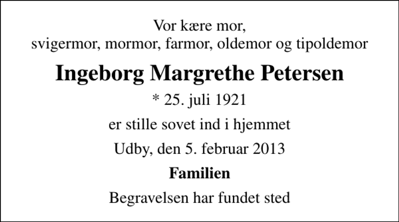 <p>Vor kære mor, svigermor, mormor, farmor, oldemor og tipoldemor<br />Ingeborg Margrethe Petersen<br />* 25. juli 1921<br />er stille sovet ind i hjemmet<br />Udby, den 5. februar 2013<br />Familien<br />Begravelsen har fundet sted</p>