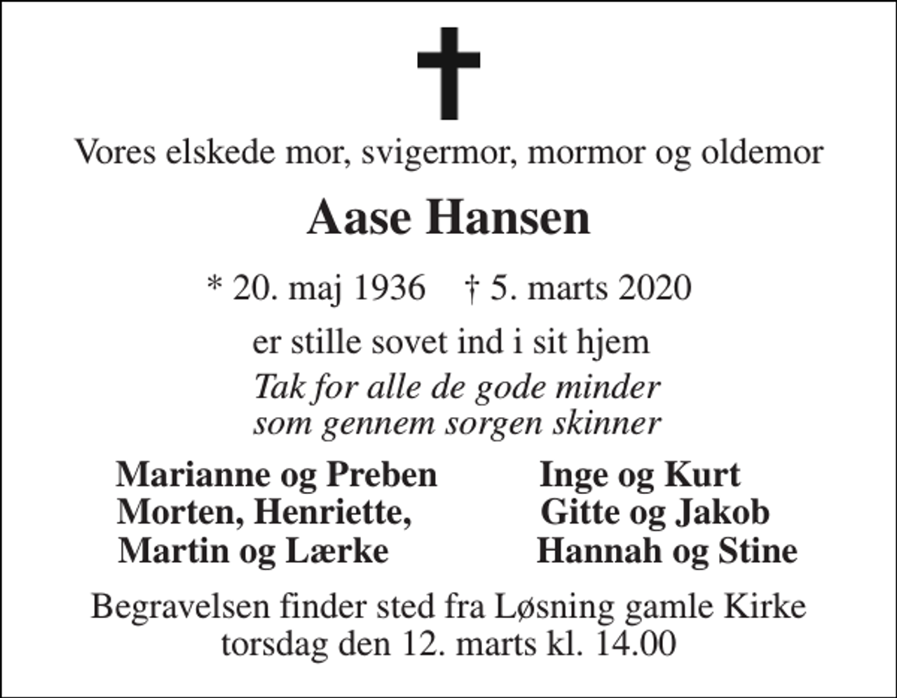<p>Vores elskede mor, svigermor, mormor og oldemor<br />Aase Hansen<br />*​ 20. maj 1936​ †​ 5. marts 2020<br />er stille sovet ind i sit hjem<br />Tak for alle de gode minder som gennem sorgen skinner<br />Marianne og Preben Inge og Kurt<br />Morten, Henriette, Gitte og Jakob<br />Martin og Lærke Hannah og Stine<br />Begravelsen​ finder sted fra Løsning gamle Kirke​ torsdag den 12. marts​ kl. 14.00</p>
