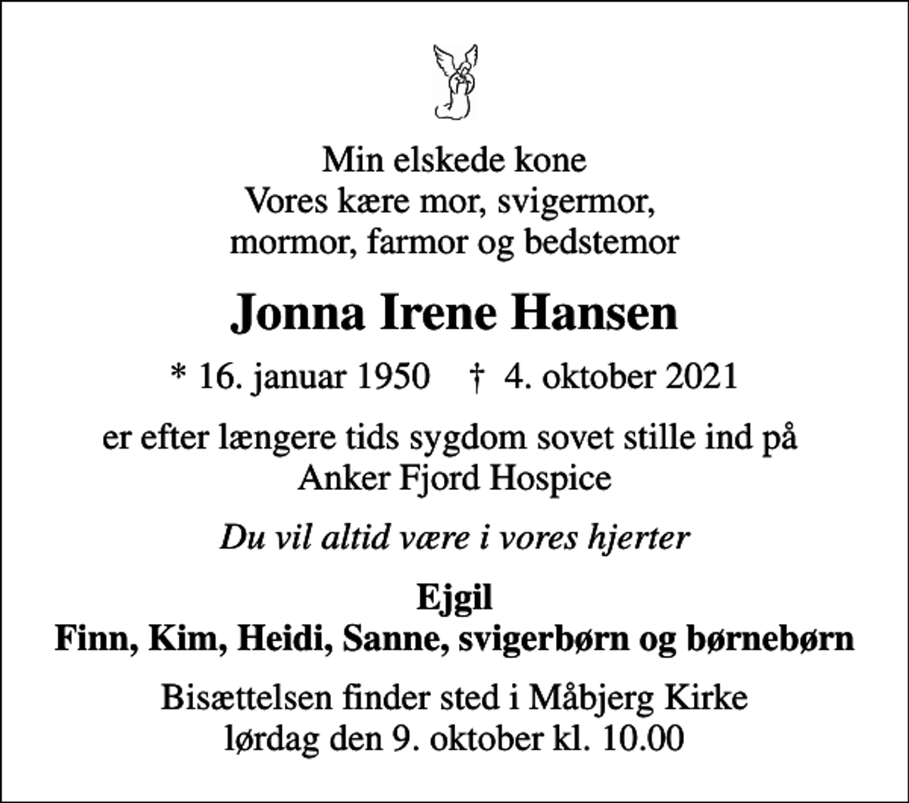 <p>Min elskede kone Vores kære mor, svigermor, mormor, farmor og bedstemor<br />Jonna Irene Hansen<br />* 16. januar 1950 ✝ 4. oktober 2021<br />er efter længere tids sygdom sovet stille ind på Anker Fjord Hospice<br />Du vil altid være i vores hjerter<br />Ejgil Finn, Kim, Heidi, Sanne, svigerbørn og børnebørn<br />Bisættelsen finder sted i Måbjerg Kirke lørdag den 9. oktober kl. 10.00</p>