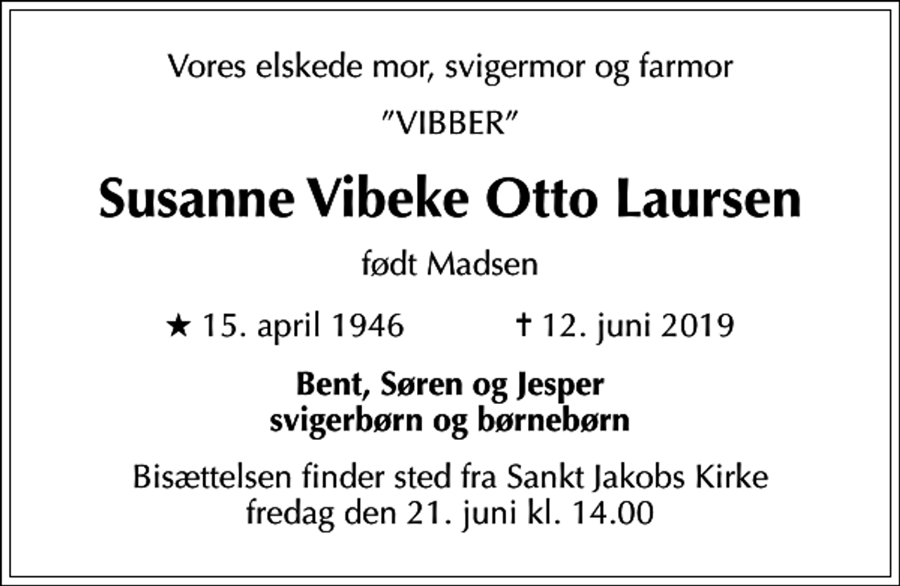 <p>Vores elskede mor, svigermor og farmor<br />VIBBER<br />Susanne Vibeke Otto Laursen<br />født Madsen<br />* 15. april 1946 ✝ 12. juni 2019<br />Bent, Søren og Jesper svigerbørn og børnebørn<br />Bisættelsen finder sted fra Sankt Jakobs Kirke fredag den 21. juni kl. 14.00</p>
