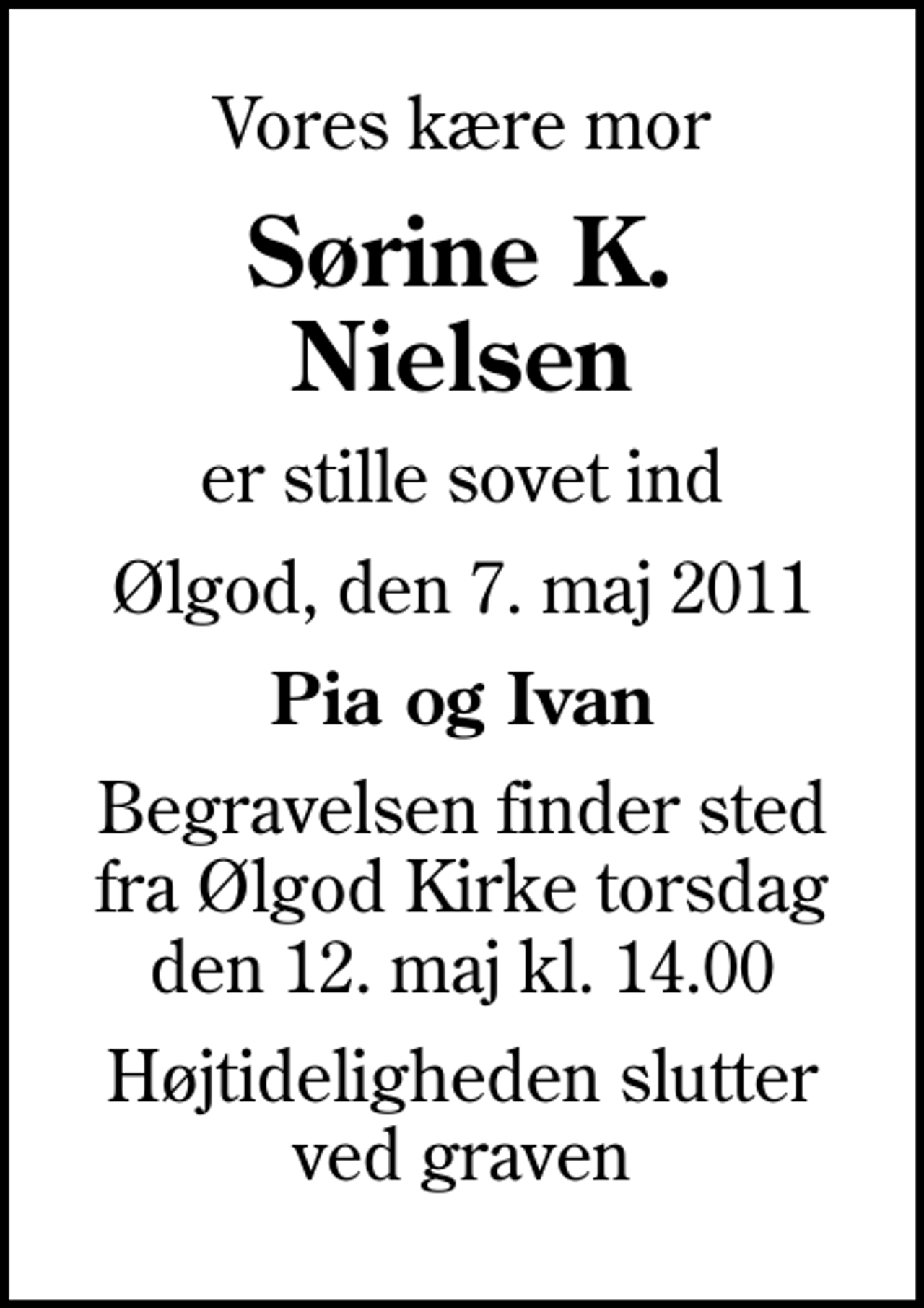 <p>Vores kære mor<br />Sørine K. Nielsen<br />er stille sovet ind<br />Ølgod, den 7. maj 2011<br />Pia og Ivan<br />Begravelsen finder sted fra Ølgod Kirke torsdag den 12. maj kl. 14.00<br />Højtideligheden slutter ved graven</p>