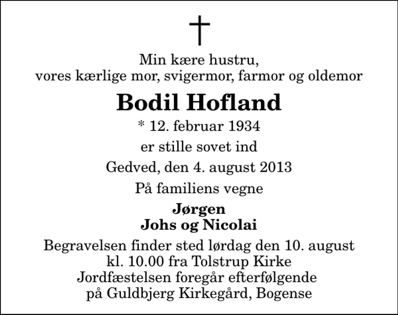 <p>Min kære hustru, vores kærlige mor, svigermor, farmor og oldemor<br />Bodil Hofland<br />* 12. februar 1934<br />er stille sovet ind<br />Gedved, den 4. august 2013<br />På familiens vegne<br />Jørgen Johs og Nicolai<br />Begravelsen finder sted lørdag den 10. august kl. 10.00 fra Tolstrup Kirke Jordfæstelsen foregår efterfølgende på Guldbjerg Kirkegård, Bogense</p>