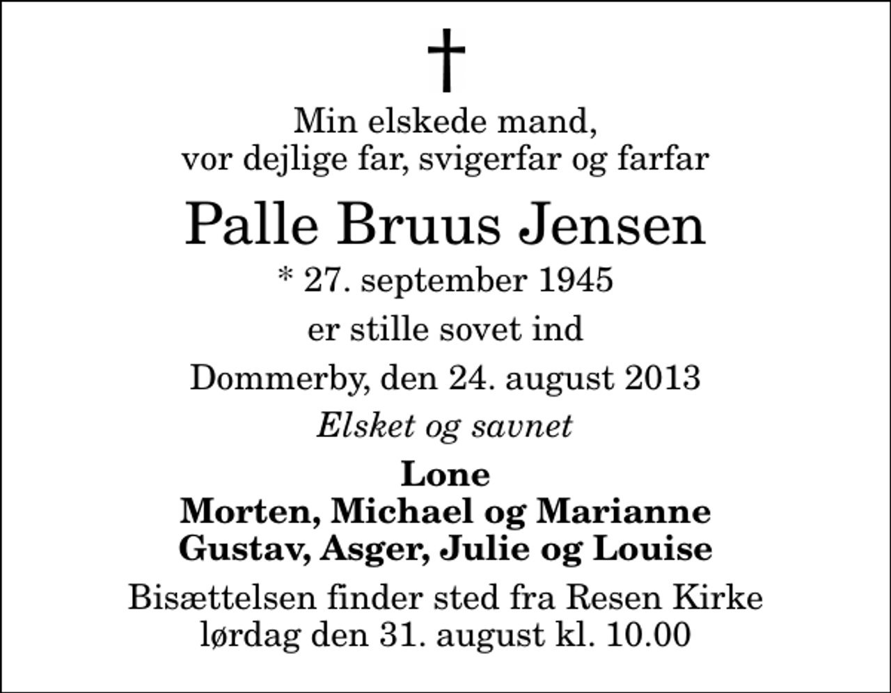 <p>Min elskede mand, vor dejlige far, svigerfar og farfar<br />Palle Bruus Jensen<br />* 27. september 1945<br />er stille sovet ind<br />Dommerby, den 24. august 2013<br />Elsket og savnet<br />Lone Morten, Michael og Marianne Gustav, Asger, Julie og Louise<br />Bisættelsen finder sted fra Resen Kirke lørdag den 31. august kl. 10.00</p>