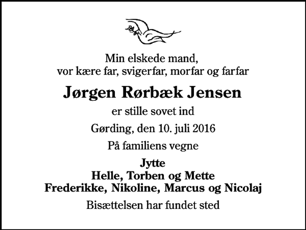 <p>Min elskede mand, vor kære far, svigerfar, morfar og farfar<br />Jørgen Rørbæk Jensen<br />er stille sovet ind<br />Gørding, den 10. juli 2016<br />På familiens vegne<br />Jytte Helle, Torben og Mette Frederikke, Nikoline, Marcus og Nicolaj<br />Bisættelsen har fundet sted</p>
