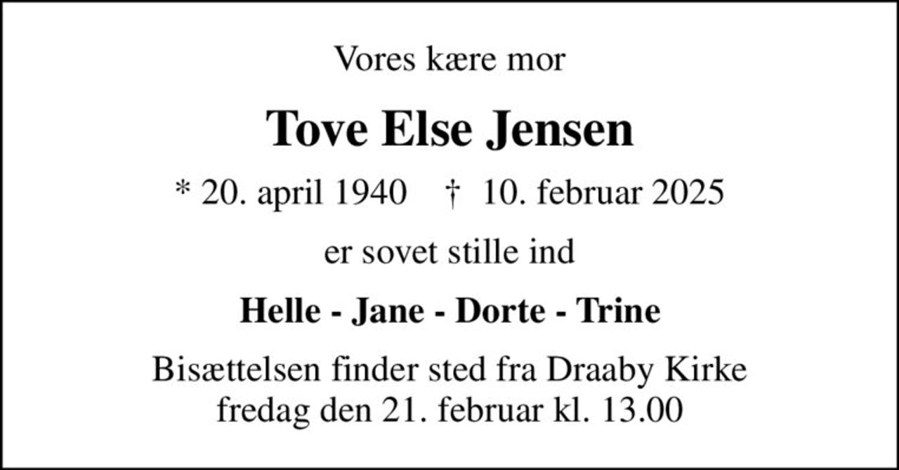 Vores kære mor
Tove Else Jensen
* 20. april 1940    ✝ 10. februar 2025
er sovet stille ind
Helle - Jane - Dorte - Trine
Bisættelsen finder sted fra Draaby Kirke  fredag den 21. februar kl. 13.00
