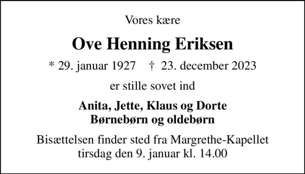 Vores kære
Ove Henning Eriksen
* 29. januar 1927    ✝ 23. december 2023
er stille sovet ind
Anita, Jette, Klaus og Dorte Børnebørn og oldebørn
Bisættelsen finder sted fra Margrethe-Kapellet  tirsdag den 9. januar kl. 14.00